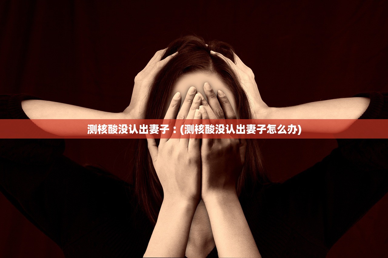 测核酸没认出妻子︰(测核酸没认出妻子怎么办) 测核酸没认出妻子︰(测核酸没认出妻子怎么办)