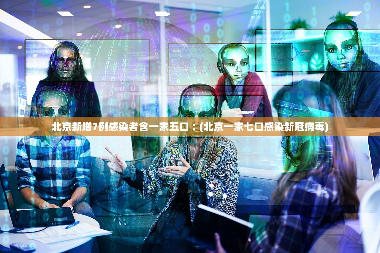 北京新增7例感染者含一家五口︰(北京一家七口感染新冠病毒)