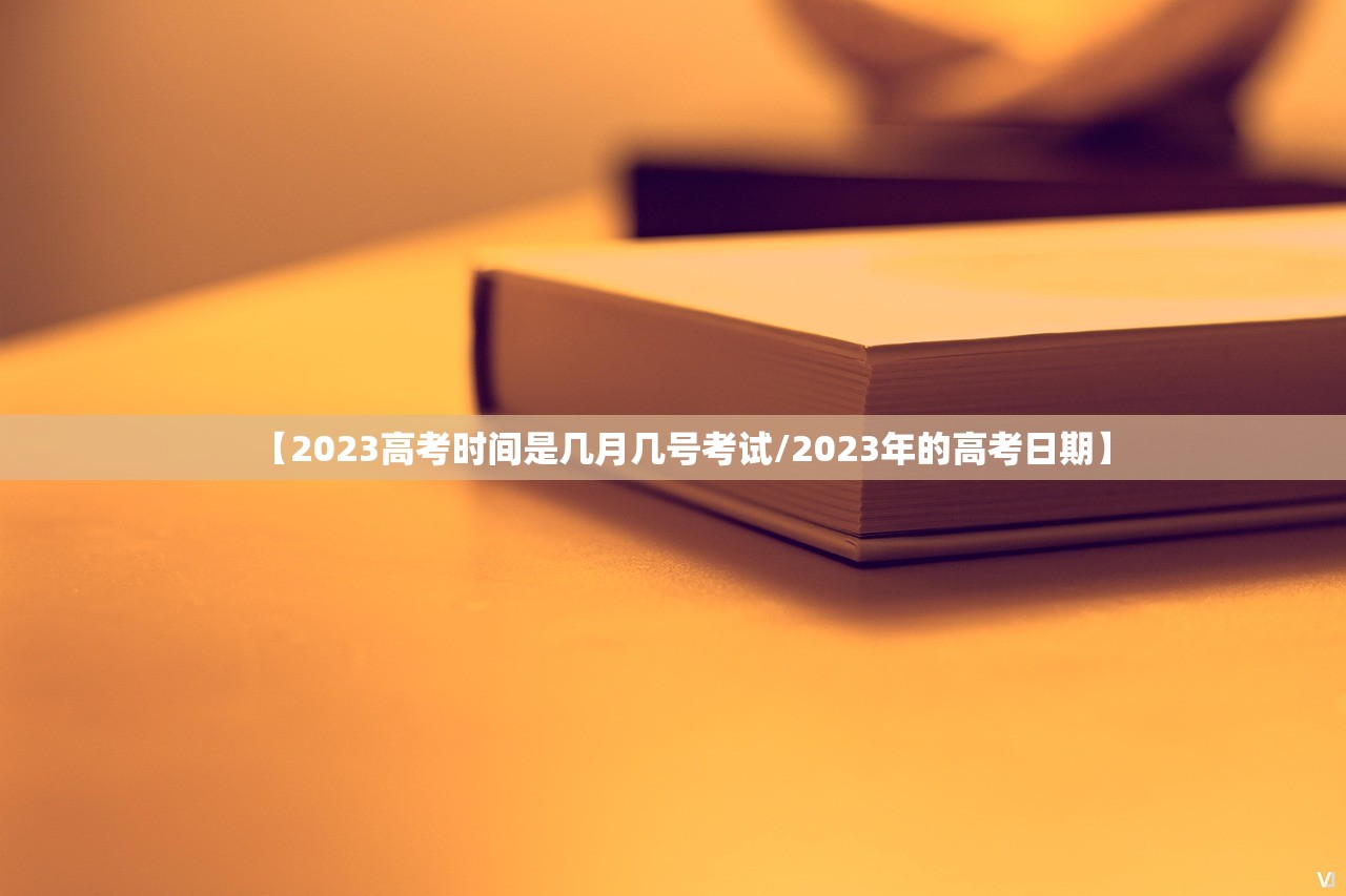 【2023高考时间是几月几号考试/2023年的高考日期】 【2023高考时间是几月几号考试/2023年的高考日期】