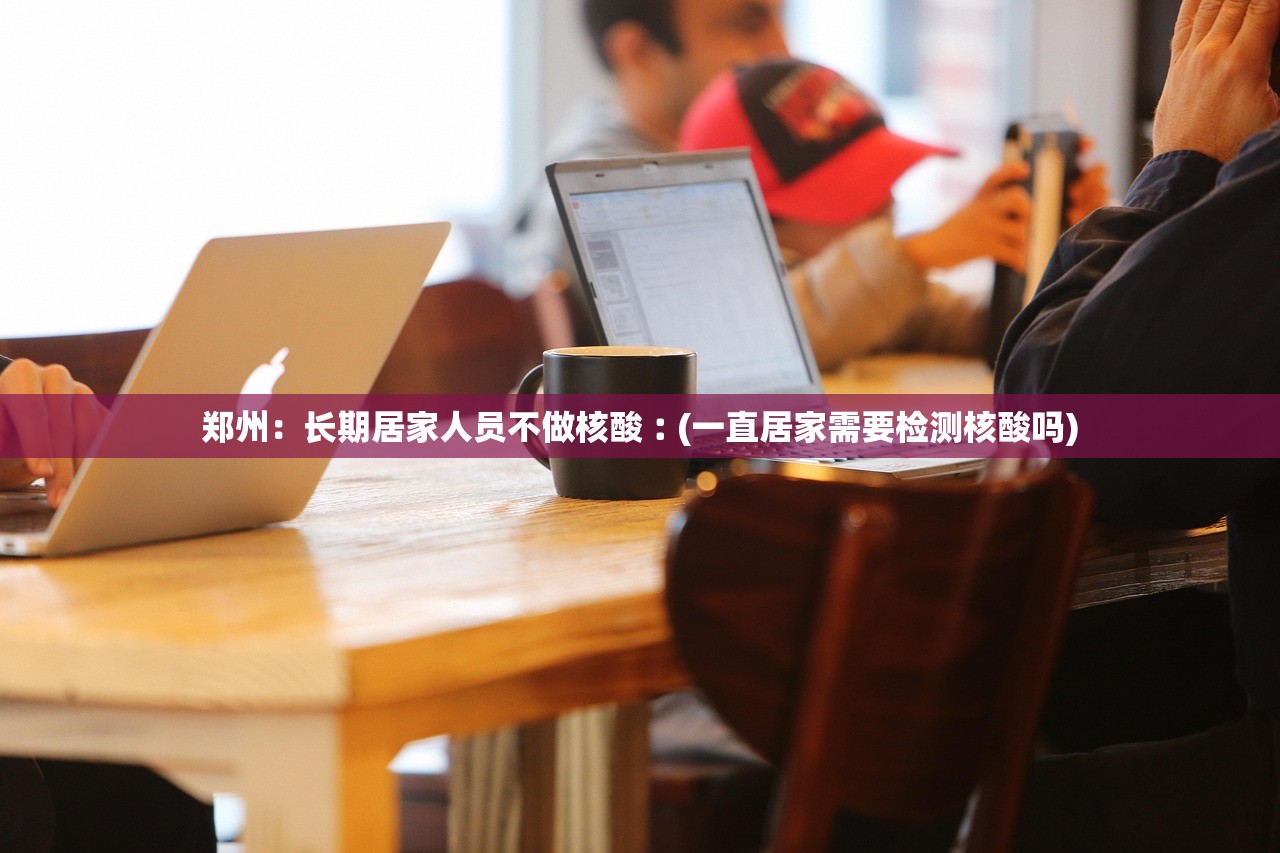 郑州：长期居家人员不做核酸︰(一直居家需要检测核酸吗)
