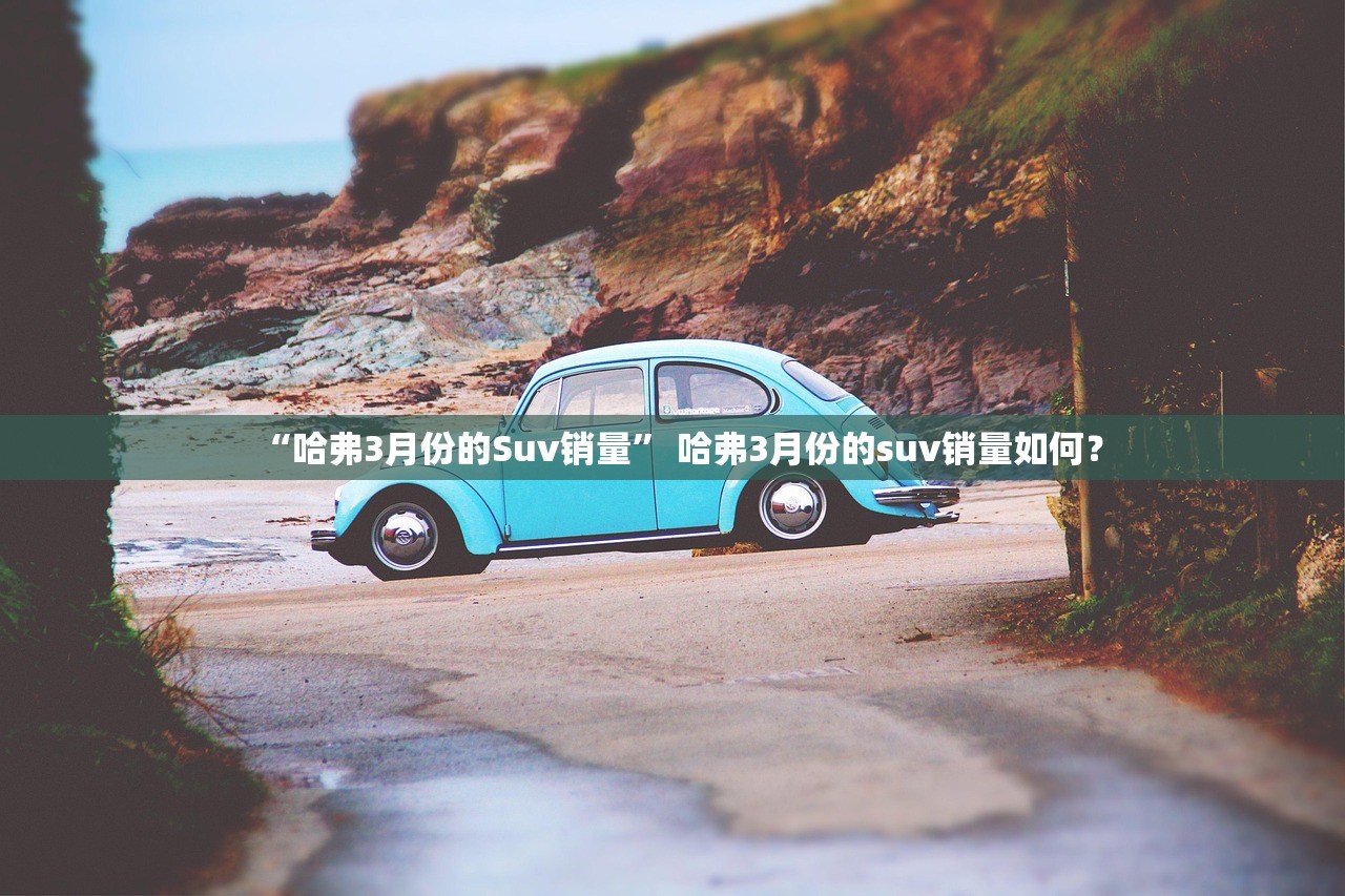 “哈弗3月份的Suv销量” 哈弗3月份的suv销量如何？
