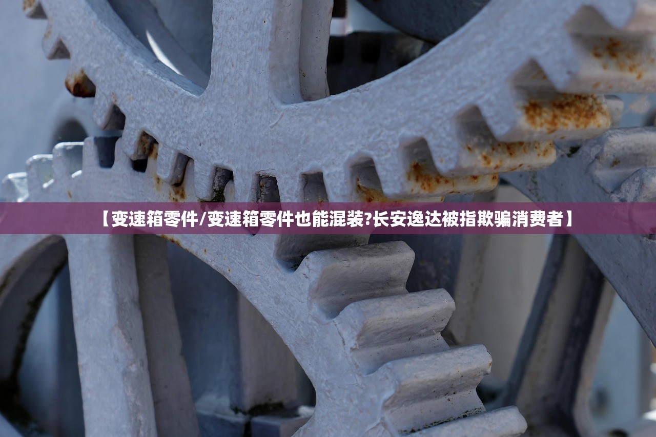 【变速箱零件/变速箱零件也能混装?长安逸达被指欺骗消费者】
