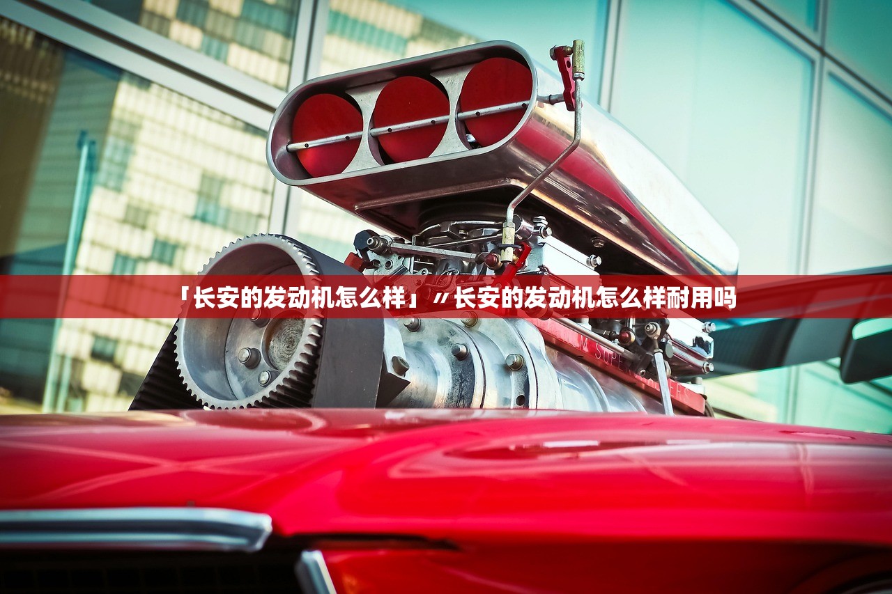 「长安的发动机怎么样」〃长安的发动机怎么样耐用吗 「长安的发动机怎么样」〃长安的发动机怎么样耐用吗