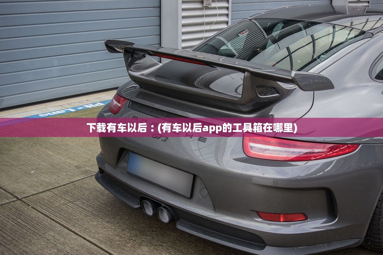 下载有车以后︰(有车以后app的工具箱在哪里) 下载有车以后︰(有车以后app的工具箱在哪里)