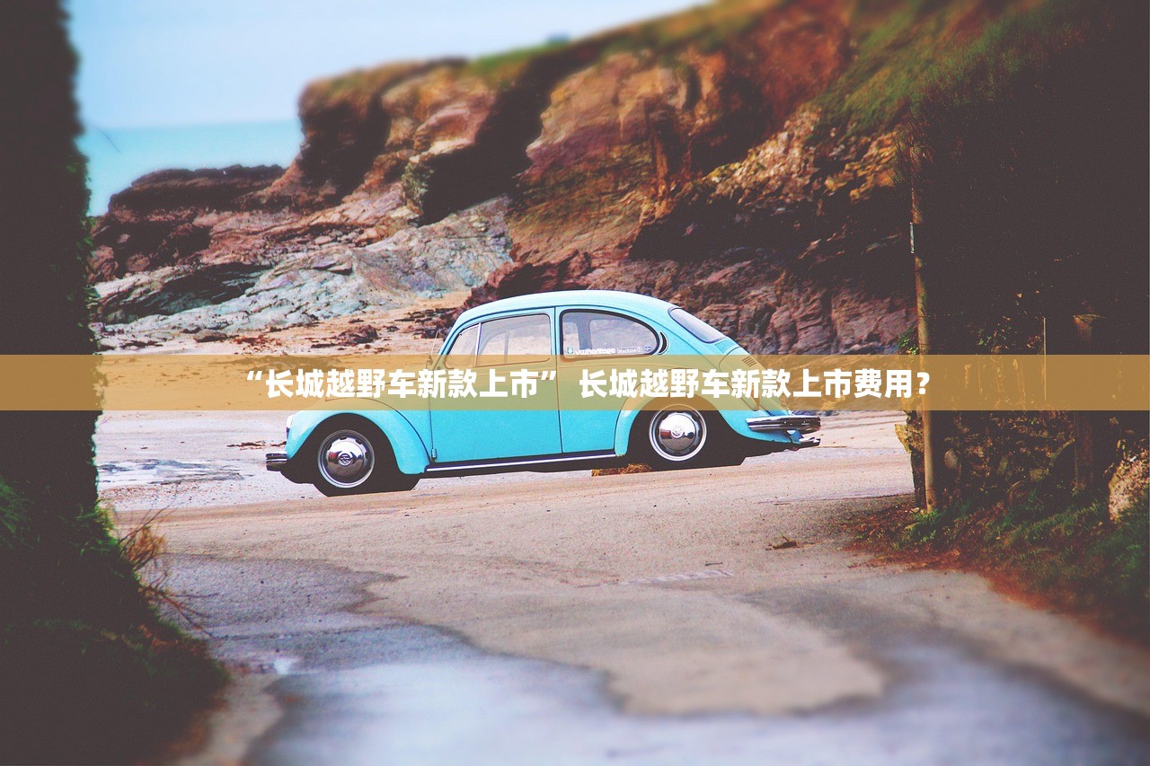“长城越野车新款上市” 长城越野车新款上市费用？