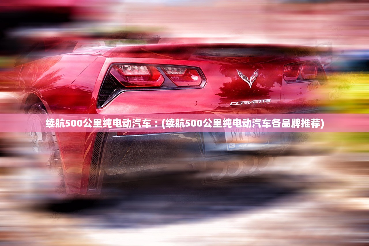 续航500公里纯电动汽车︰(续航500公里纯电动汽车各品牌推荐) 续航500公里纯电动汽车︰(续航500公里纯电动汽车各品牌推荐)