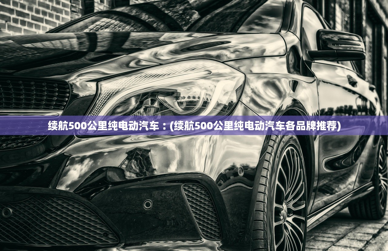 续航500公里纯电动汽车︰(续航500公里纯电动汽车各品牌推荐) 续航500公里纯电动汽车︰(续航500公里纯电动汽车各品牌推荐)