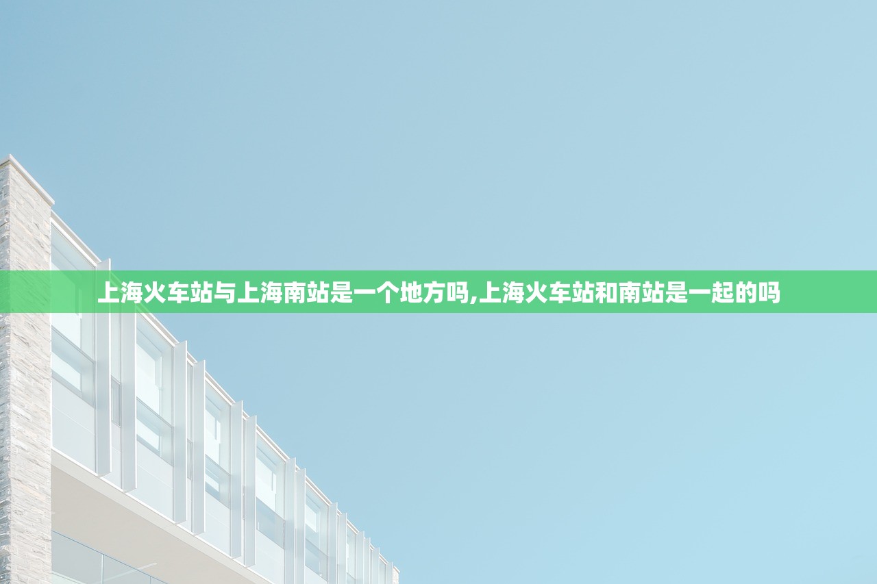 上海火车站与上海南站是一个地方吗,上海火车站和南站是一起的吗 上海火车站与上海南站是一个地方吗,上海火车站和南站是一起的吗