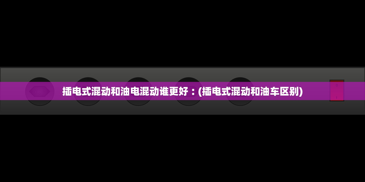 插电式混动和油电混动谁更好︰(插电式混动和油车区别)