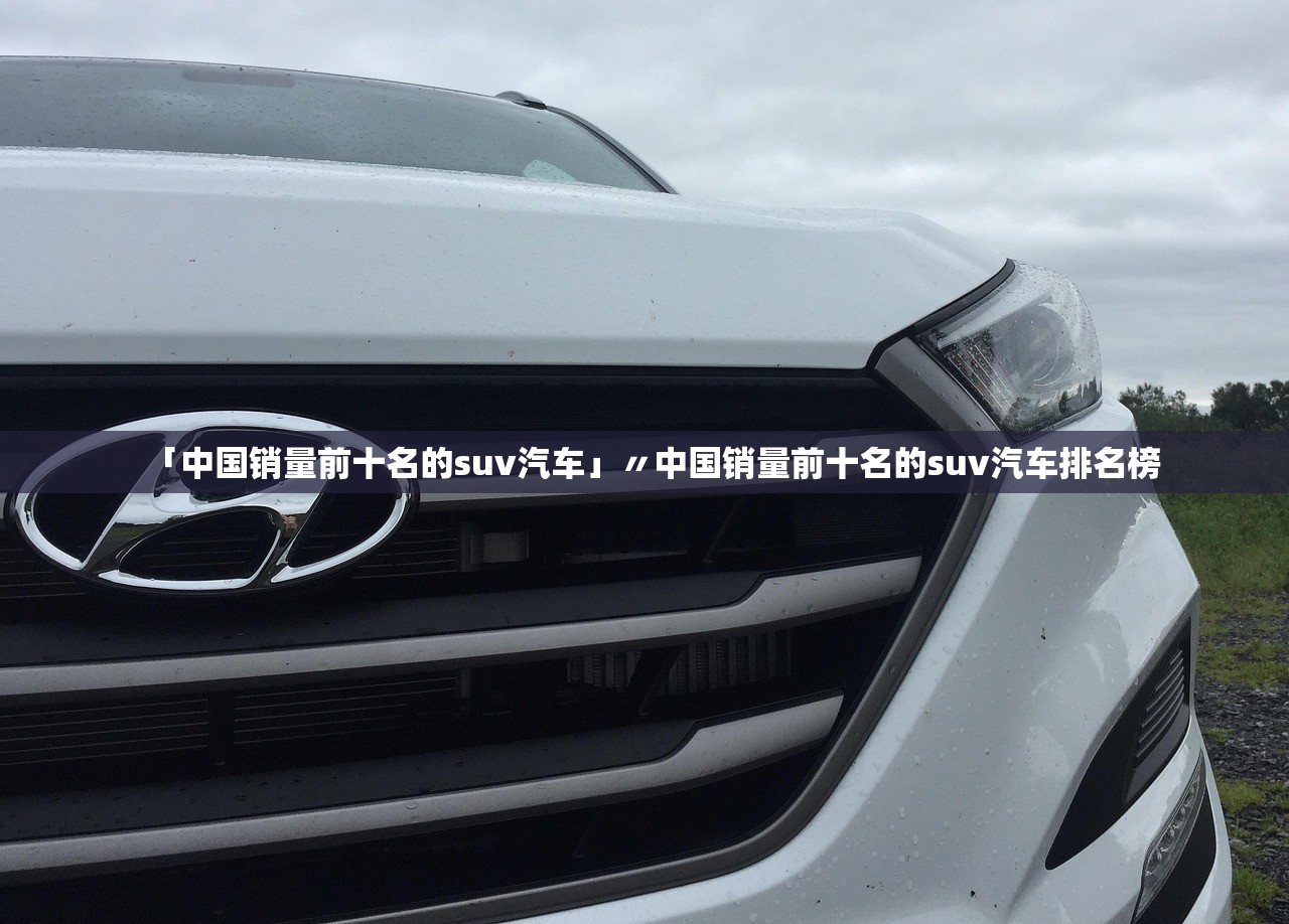 「中国销量前十名的suv汽车」〃中国销量前十名的suv汽车排名榜 「中国销量前十名的suv汽车」〃中国销量前十名的suv汽车排名榜