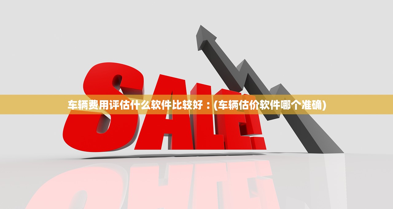 车辆费用评估什么软件比较好︰(车辆估价软件哪个准确) 车辆费用评估什么软件比较好︰(车辆估价软件哪个准确)