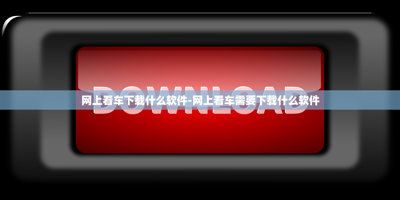 网上看车下载什么软件-网上看车需要下载什么软件