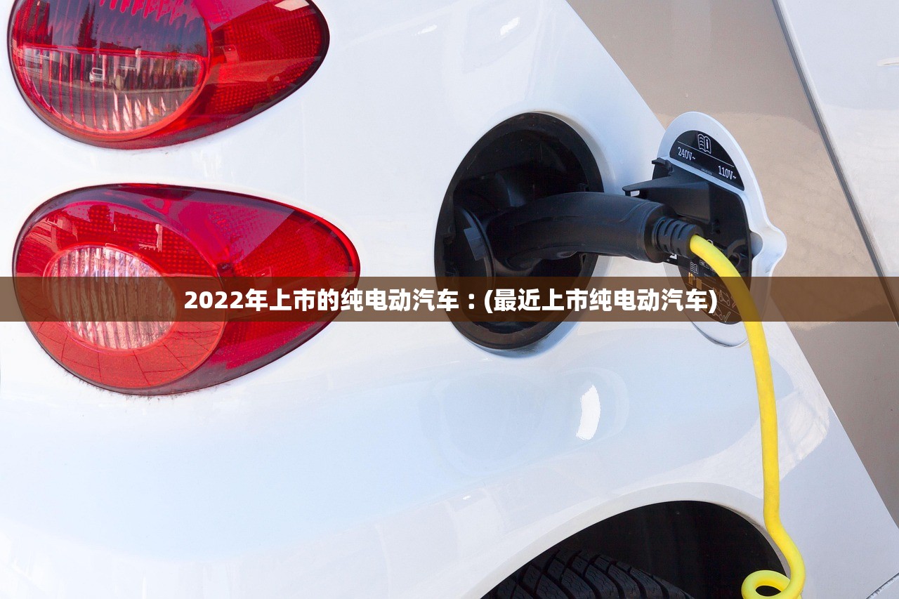 2022年上市的纯电动汽车︰(最近上市纯电动汽车) 2022年上市的纯电动汽车︰(最近上市纯电动汽车)