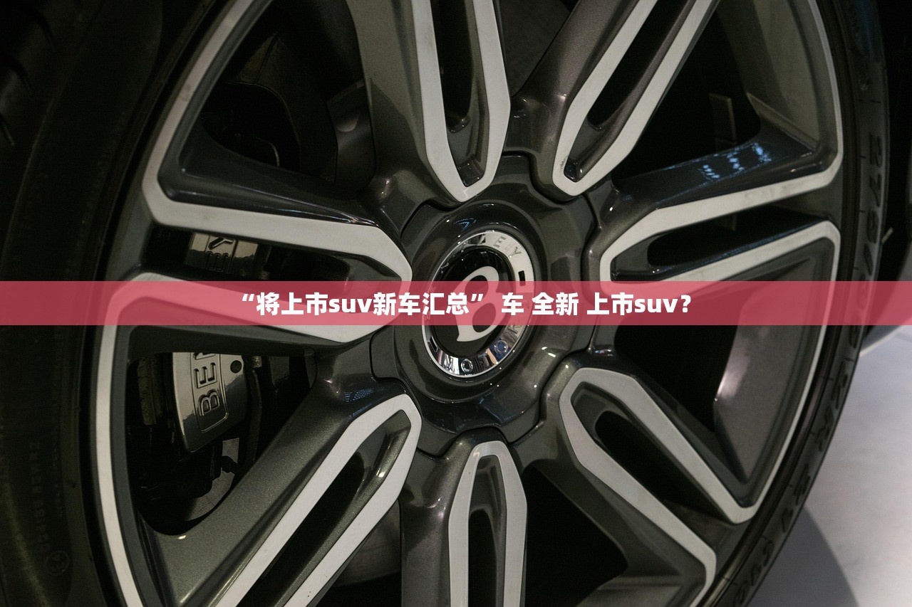 “将上市suv新车汇总	” 车 全新 上市suv？