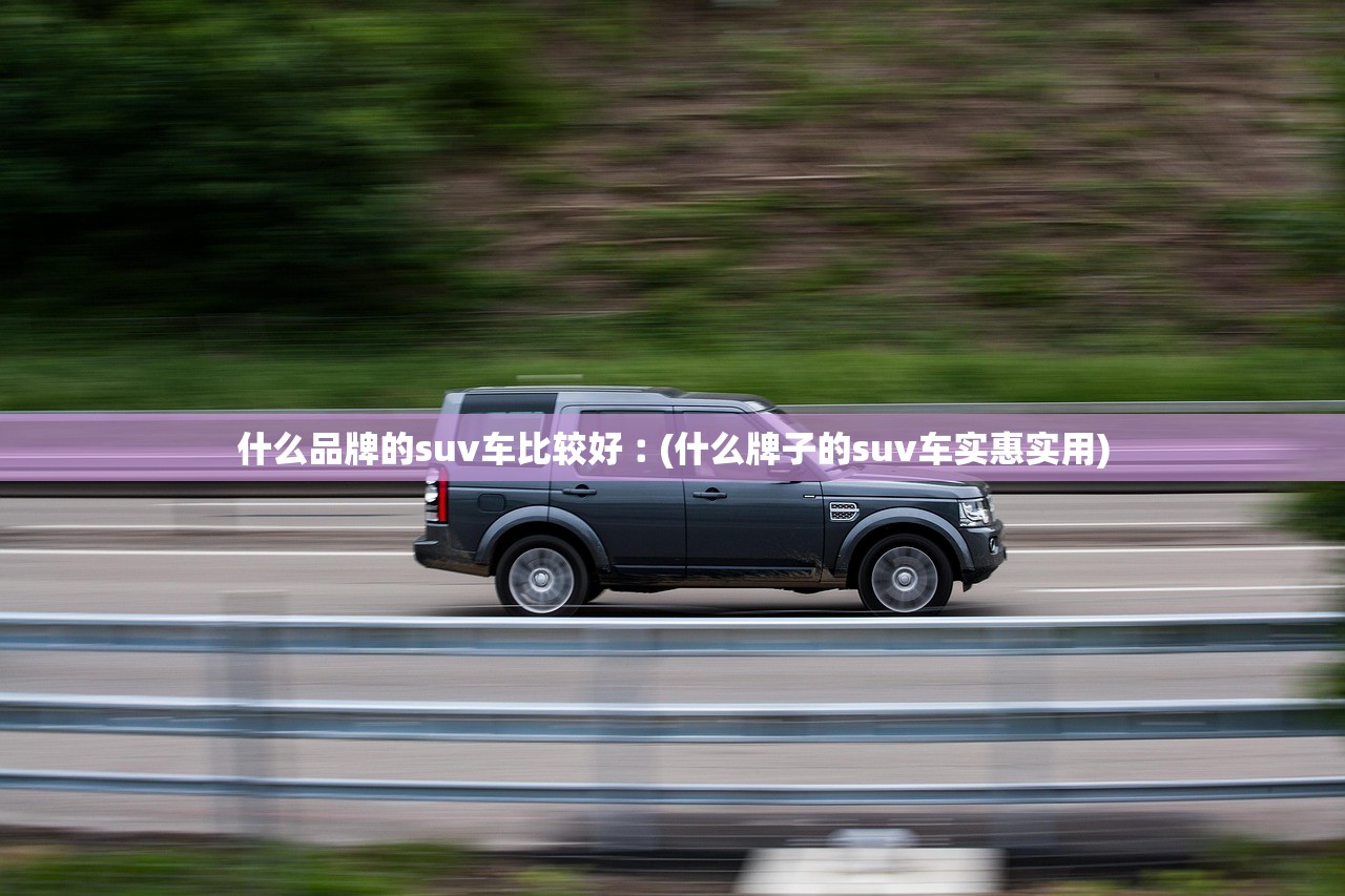什么品牌的suv车比较好︰(什么牌子的suv车实惠实用) 什么品牌的suv车比较好︰(什么牌子的suv车实惠实用)