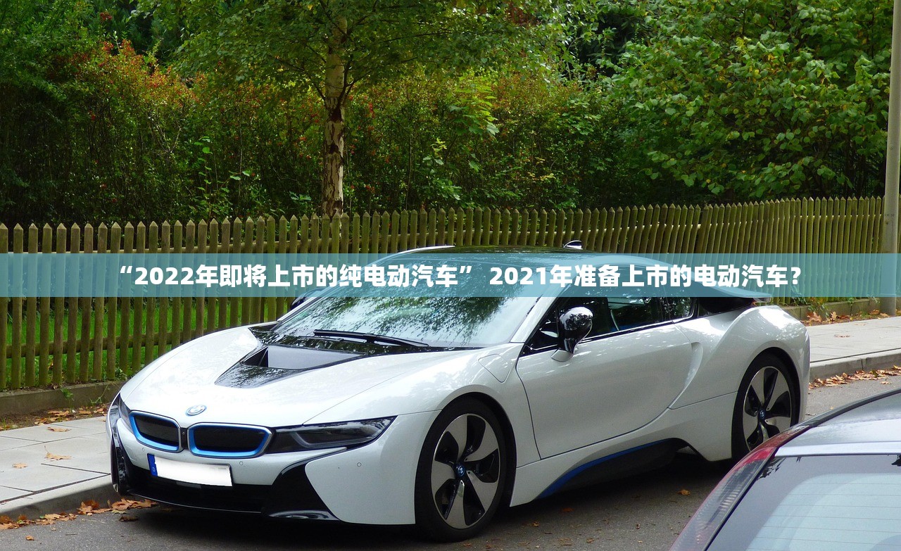 “2022年即将上市的纯电动汽车” 2021年准备上市的电动汽车？