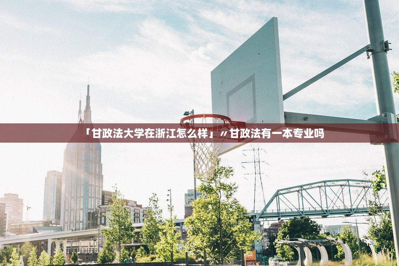 「甘政法大学在浙江怎么样」〃甘政法有一本专业吗 「甘政法大学在浙江怎么样」〃甘政法有一本专业吗