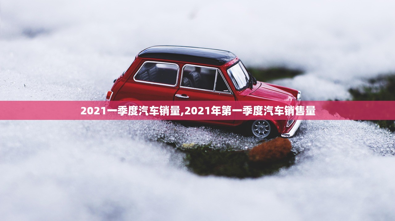 2021一季度汽车销量,2021年第一季度汽车销售量 2021一季度汽车销量,2021年第一季度汽车销售量
