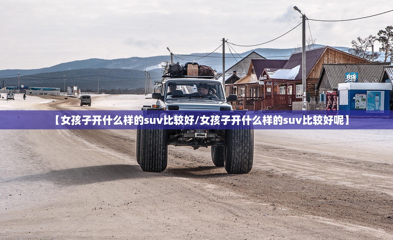 【女孩子开什么样的suv比较好/女孩子开什么样的suv比较好呢】 【女孩子开什么样的suv比较好/女孩子开什么样的suv比较好呢】