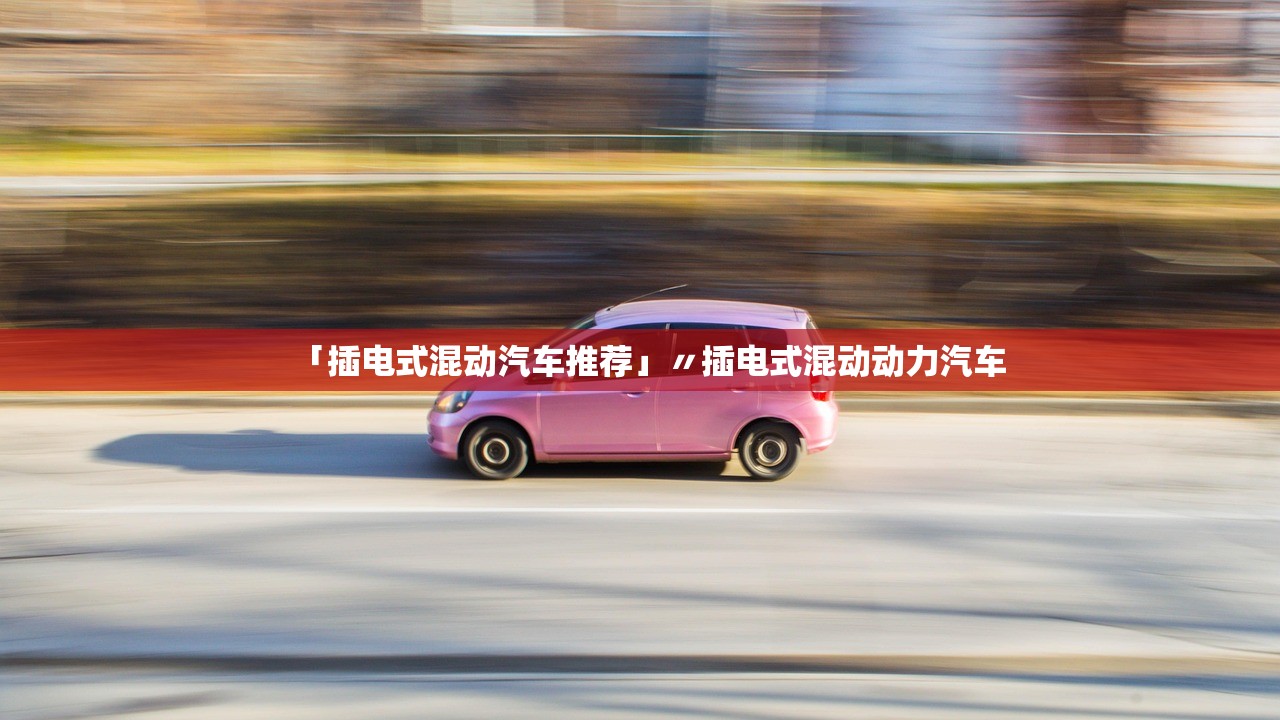 「插电式混动汽车推荐」〃插电式混动动力汽车 「插电式混动汽车推荐」〃插电式混动动力汽车
