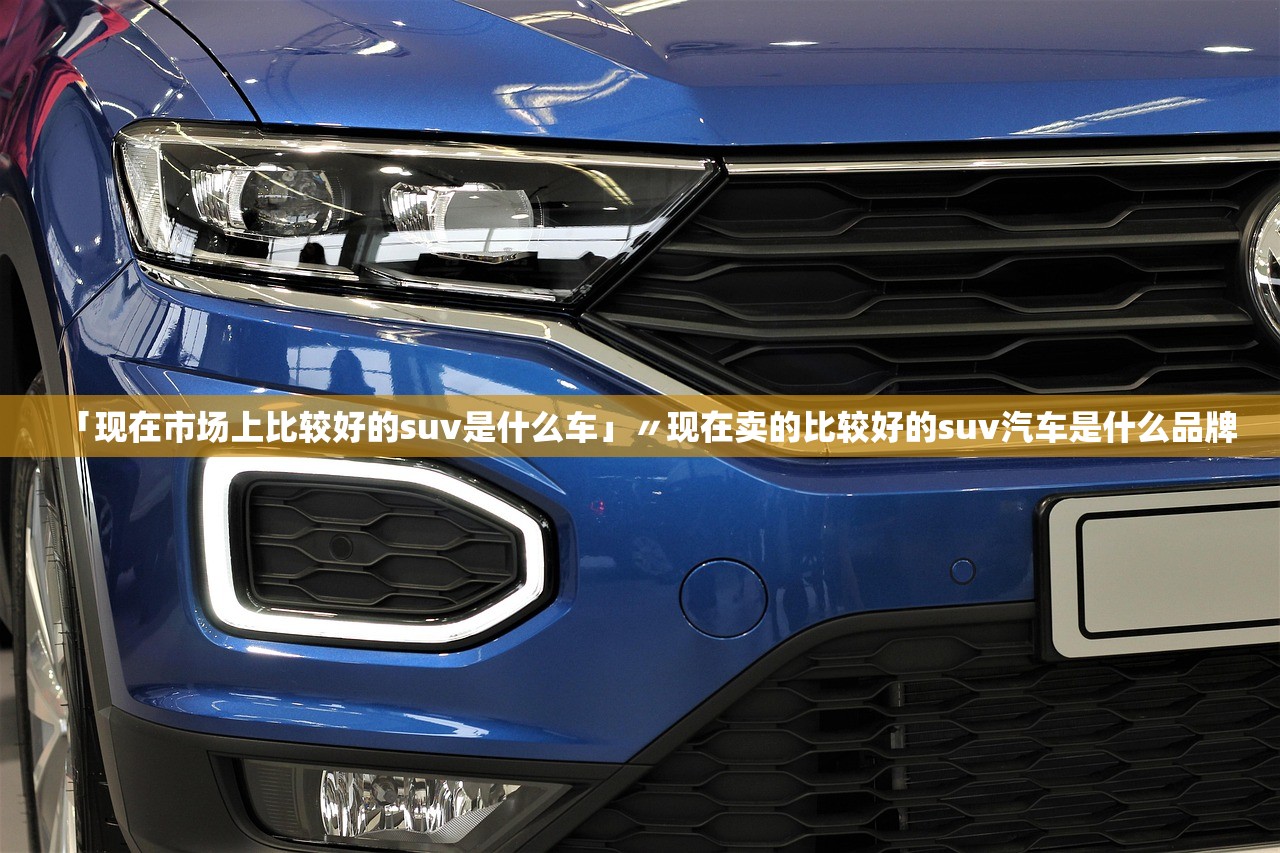 「现在市场上比较好的suv是什么车」〃现在卖的比较好的suv汽车是什么品牌 「现在市场上比较好的suv是什么车」〃现在卖的比较好的suv汽车是什么品牌