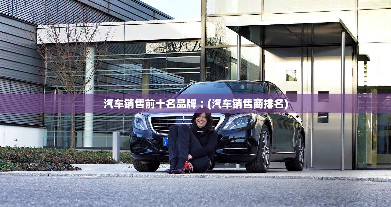 汽车销售前十名品牌︰(汽车销售商排名) 汽车销售前十名品牌︰(汽车销售商排名)