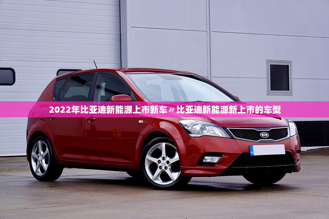 2022年比亚迪新能源上市新车〃比亚迪新能源新上市的车型 2022年比亚迪新能源上市新车〃比亚迪新能源新上市的车型