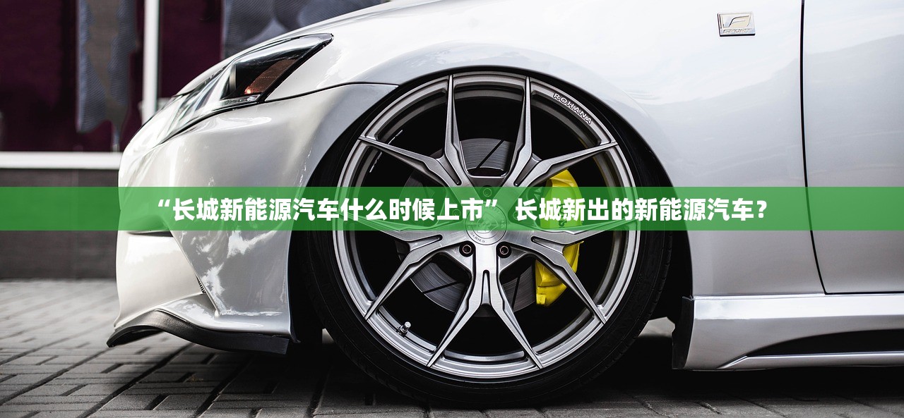 “长城新能源汽车什么时候上市	” 长城新出的新能源汽车？