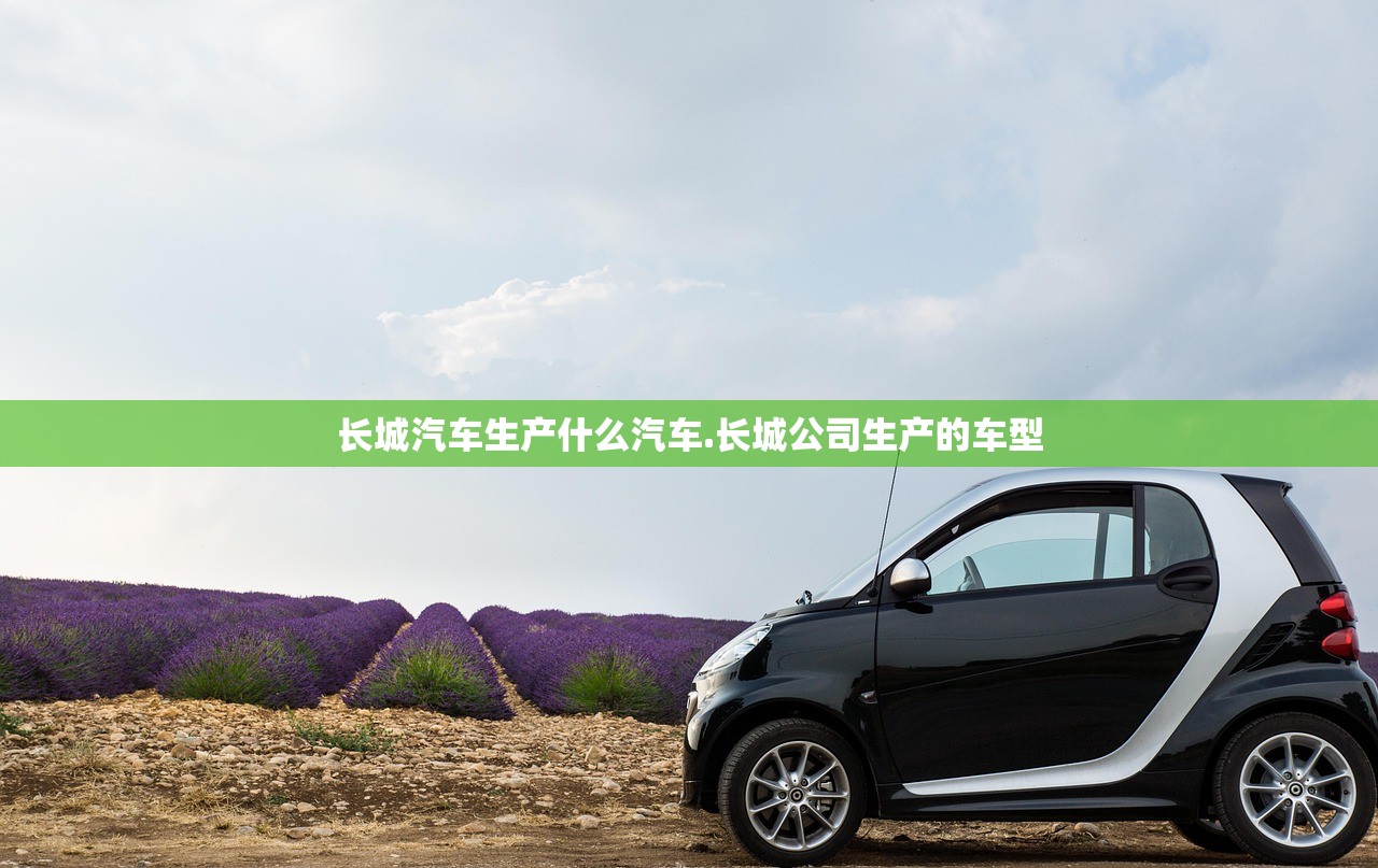 长城汽车生产什么汽车.长城公司生产的车型 长城汽车生产什么汽车.长城公司生产的车型
