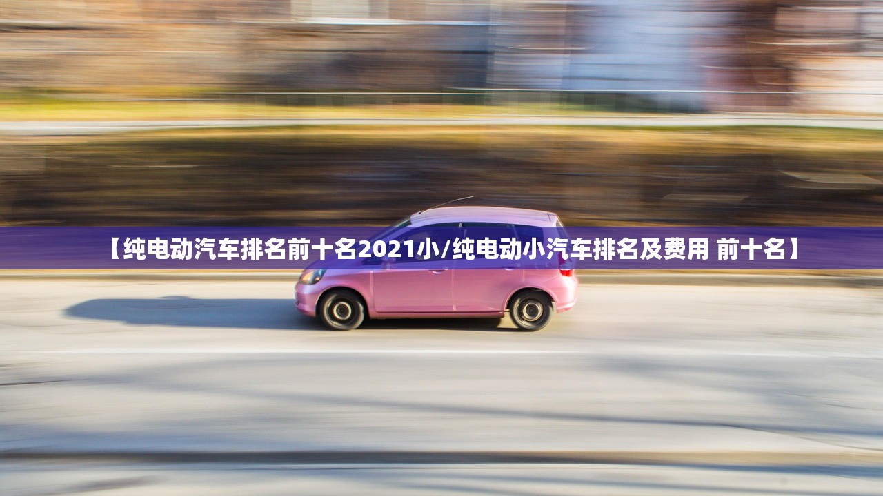 【纯电动汽车排名前十名2021小/纯电动小汽车排名及费用 前十名】 【纯电动汽车排名前十名2021小/纯电动小汽车排名及费用 前十名】