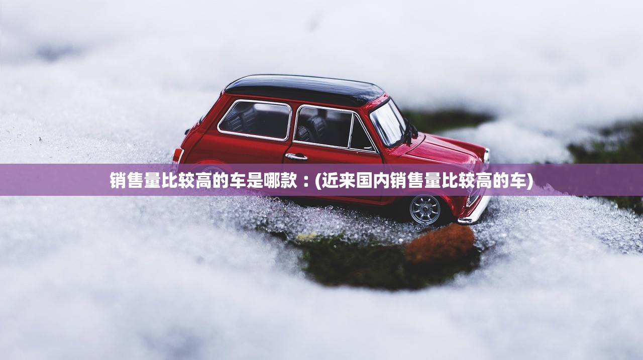 销售量比较高的车是哪款︰(近来国内销售量比较高的车) 销售量比较高的车是哪款︰(近来国内销售量比较高的车)