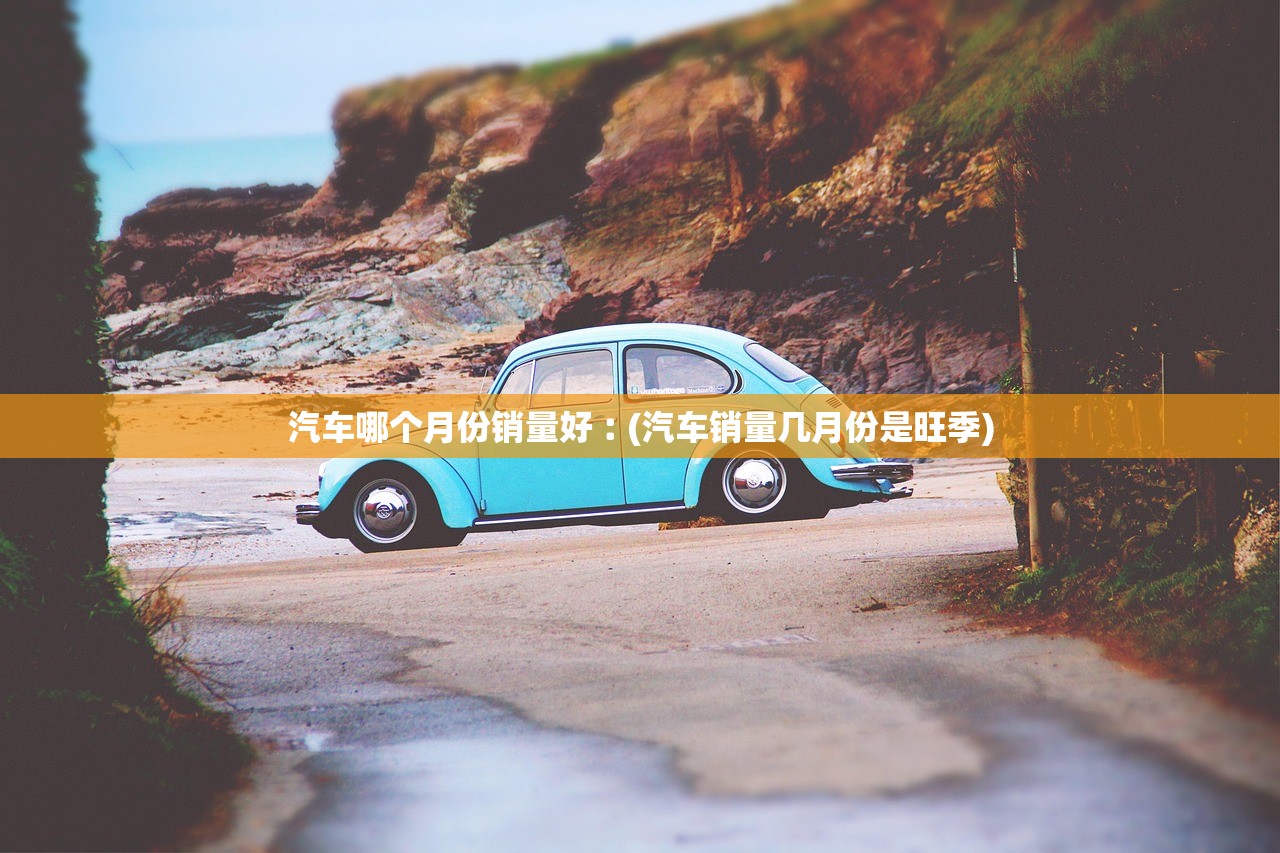 汽车哪个月份销量好︰(汽车销量几月份是旺季) 汽车哪个月份销量好︰(汽车销量几月份是旺季)