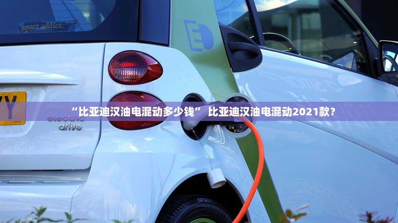 “比亚迪汉油电混动多少钱” 比亚迪汉油电混动2021款？