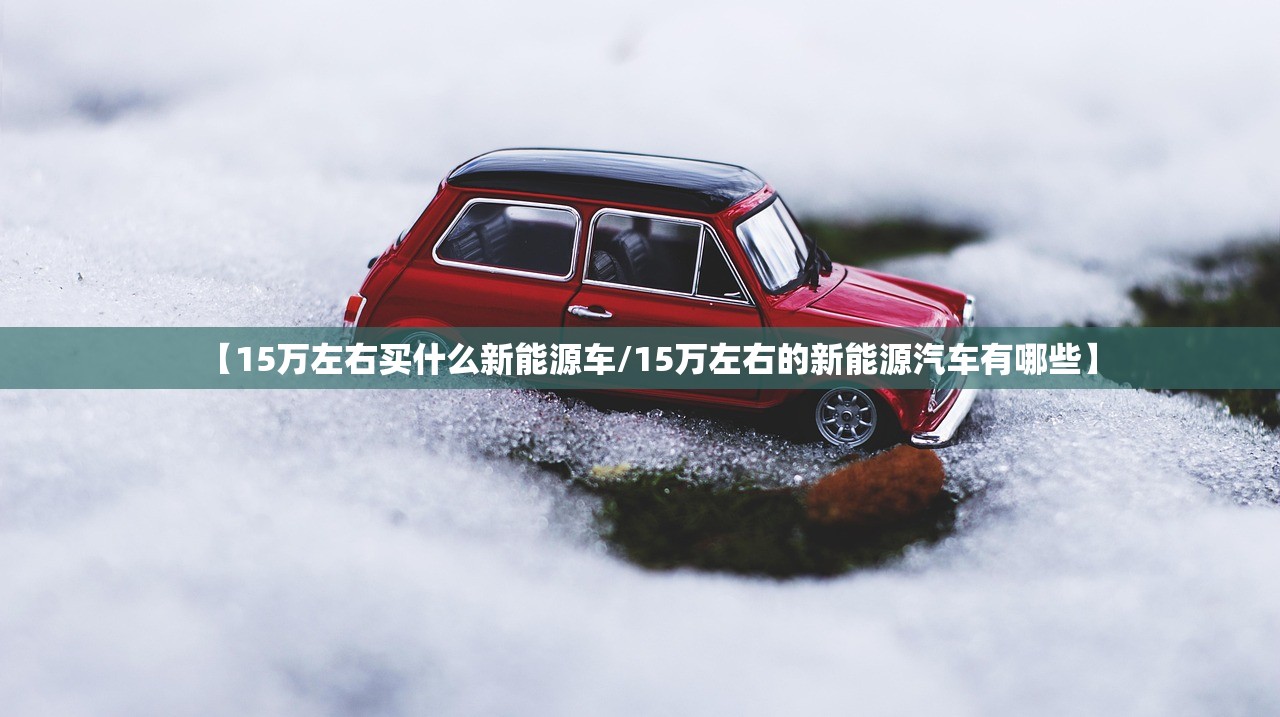 【15万左右买什么新能源车/15万左右的新能源汽车有哪些】 【15万左右买什么新能源车/15万左右的新能源汽车有哪些】