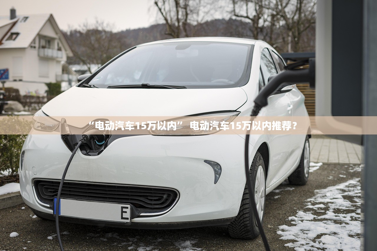 “电动汽车15万以内” 电动汽车15万以内推荐？