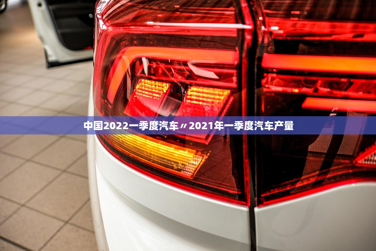 中国2022一季度汽车〃2021年一季度汽车产量