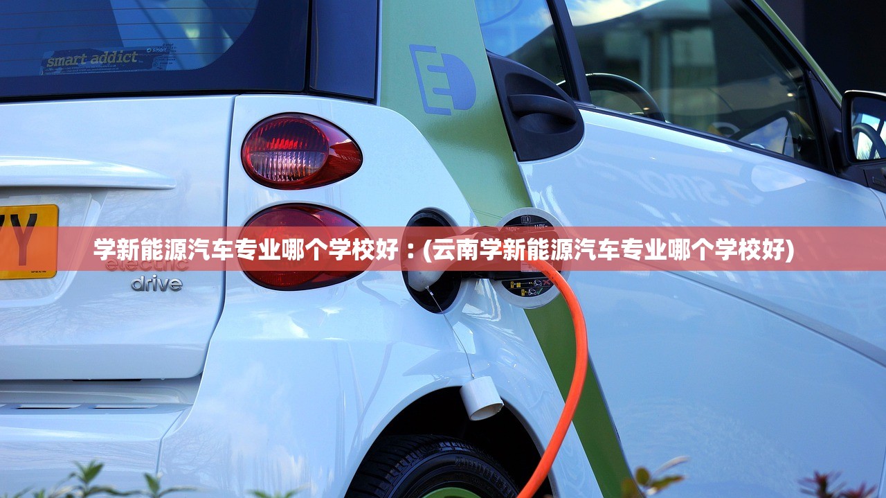 学新能源汽车专业哪个学校好︰(云南学新能源汽车专业哪个学校好) 学新能源汽车专业哪个学校好︰(云南学新能源汽车专业哪个学校好)