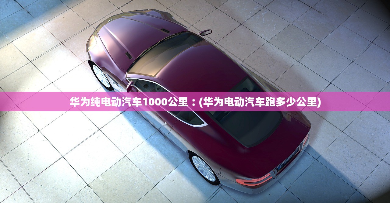 华为纯电动汽车1000公里︰(华为电动汽车跑多少公里) 华为纯电动汽车1000公里︰(华为电动汽车跑多少公里)